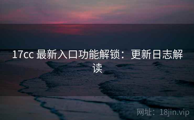 17cc 最新入口功能解锁：更新日志解读