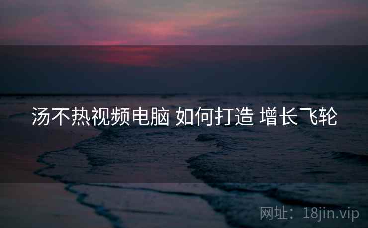 汤不热视频电脑 如何打造 增长飞轮