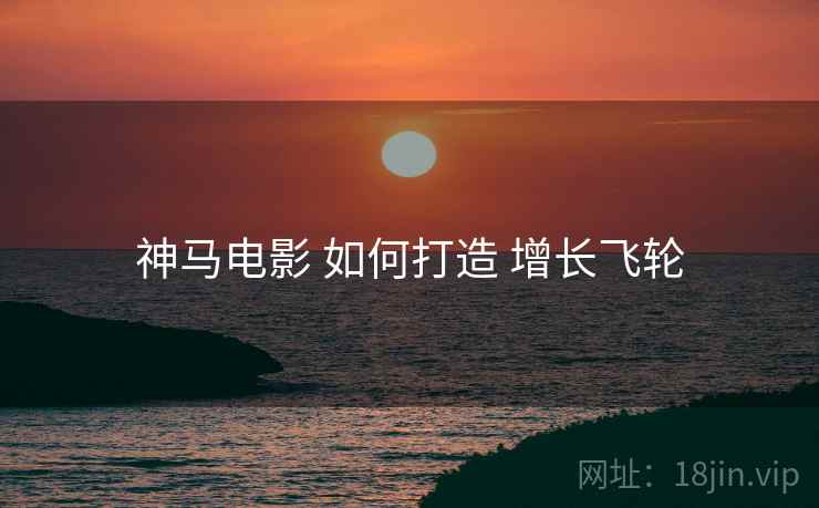 神马电影 如何打造 增长飞轮