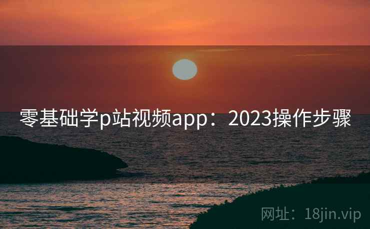 零基础学p站视频app：2023操作步骤