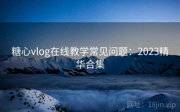 糖心vlog在线教学常见问题：2023精华合集