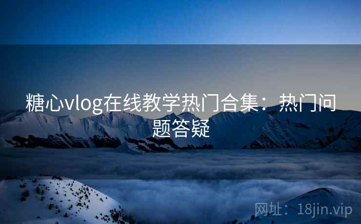 糖心vlog在线教学热门合集：热门问题答疑