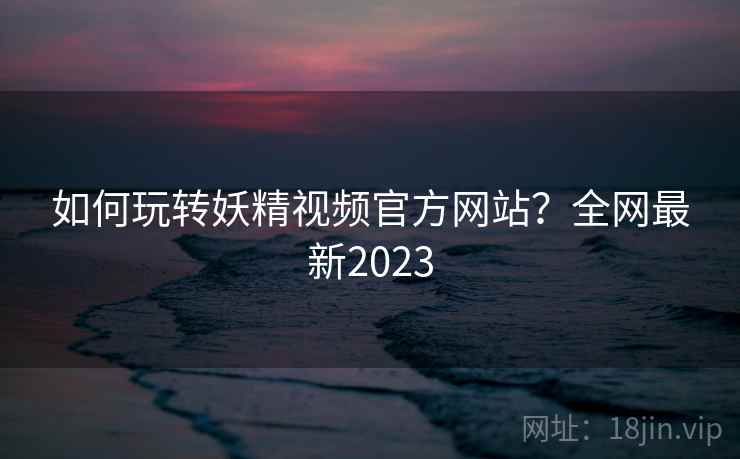 如何玩转妖精视频官方网站？全网最新2023