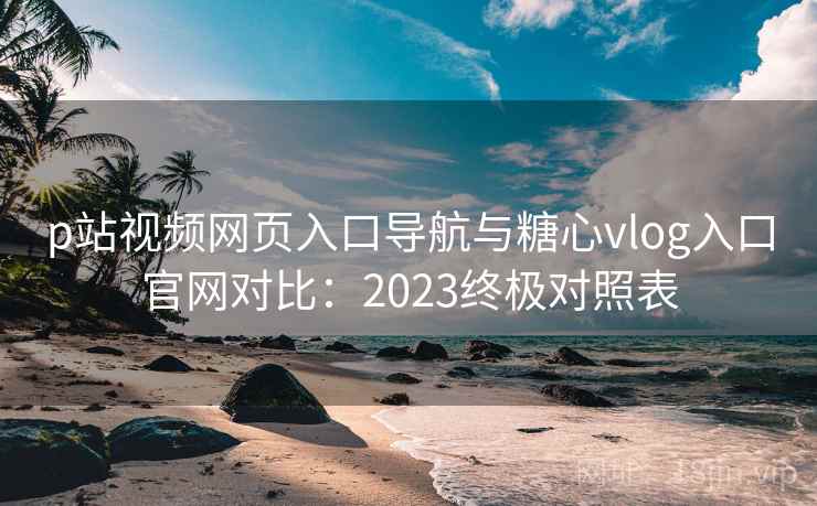 p站视频网页入口导航与糖心vlog入口官网对比：2023终极对照表