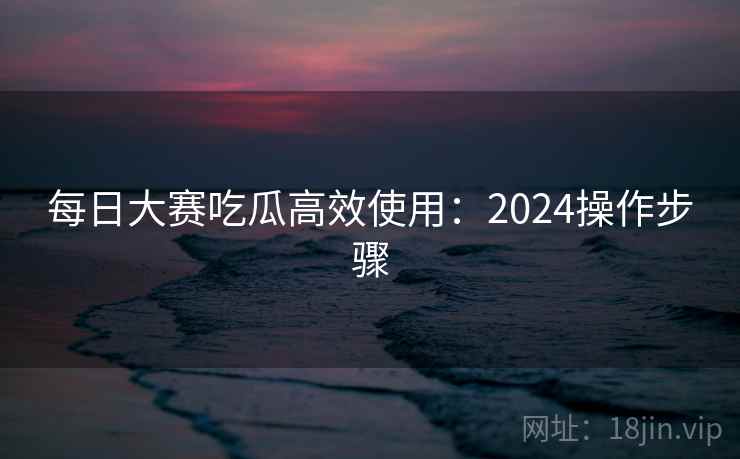 每日大赛吃瓜高效使用：2024操作步骤