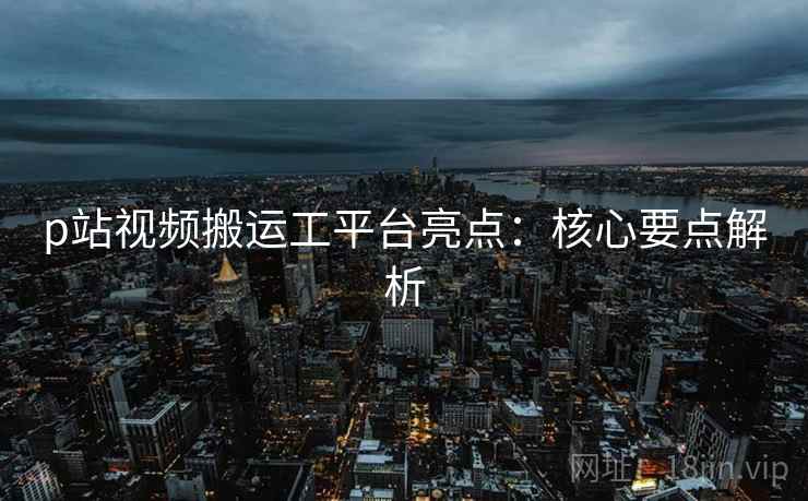 p站视频搬运工平台亮点：核心要点解析