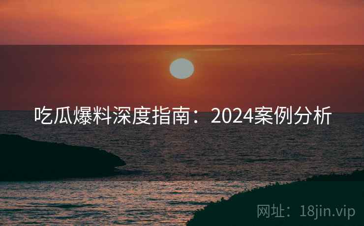 吃瓜爆料深度指南：2024案例分析