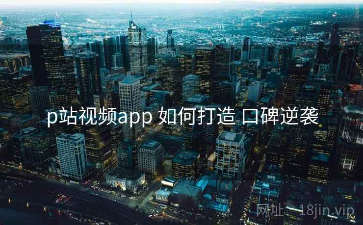 p站视频app 如何打造 口碑逆袭